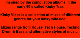  Inspired by the compilation albums in the early 90’s called Kinky Trax 

Kinky Vibez is a collection of mixes of different genres for your kinky wildside!

Mixes range from House ,Tech House, Techno Drum & Bass and alternative styles of music. 
